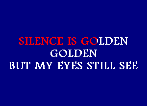 'LDEN
GOLDEN
BUT MY EYES STILL SEE