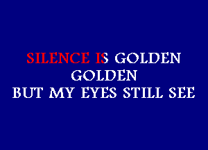 S GOLDEN
GOLDEN
BUT MY EYES STILL SEE