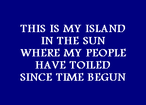 THIS IS MY ISLAND
IN THE SUN
WHERE MY PEOPLE
HAVE TOILED
SINCE TIME BEGUN