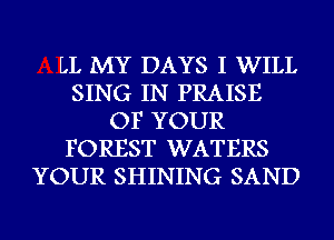 LL MY DAYS I WILL
SING IN PRAISE
OF YOUR
FOREST WATERS
YOUR SHINING SAND