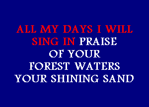 ' PRAISE
OF YOUR
FOREST WATERS
YOUR SHINING SAND