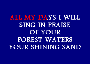 .YS I WILL
SING IN PRAISE
OF YOUR
FOREST WATERS
YOUR SHINING SAND