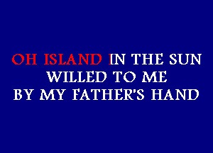 IN THE SUN
WILLED TO ME
BY MY FATHER'S HAND