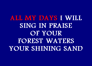 I WILL
SING IN PRAISE
OF YOUR
FOREST WATERS
YOUR SHINING SAND