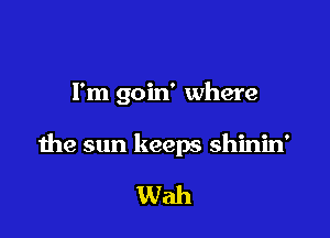 I'm goin' where

the sun keeps shinin'

Wah