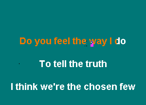 Do you feel the way I do

To tell the truth

lthink we're the chosen few