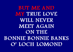 TRUE LOVE

WILL NEVER
MEET AGAIN
ON THE
BONNIE BONNIE BANKS
O' LOCH LOMOND