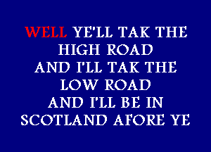 YE'LL TAK THE
HIGH ROAD
AND I'LL TAK THE
LOW ROAD
AND I'LL BE IN
SCOTLAND AFORE YE