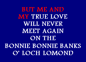 TRUE LOVE
WILL NEVER
MEET AGAIN

ON THE

BONNIE BONNIE BANKS
O' LOCH LOMOND