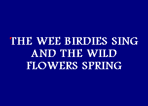 THE WEB BIRDIES SING
AND THE WILD
FLOWERS SPRING