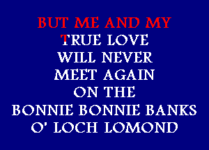 IRUE LOVE
WILL NEVER
MEET AGAIN
ON THE
BONNIE BONNIE BANKS
O' LOCH LOMOND