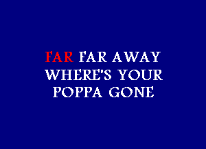 FAR AWAY

WHERE'S YOUR
POPPA GONE