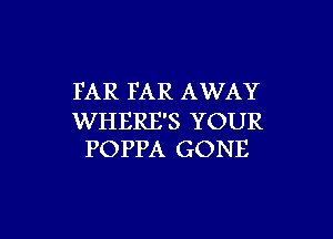 FAR FAR AWAY

WHERE'S YOUR
POPPA GONE