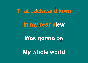 That backward town

In my rear view
Was gonna be

My whole world