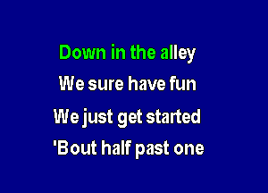 Down in the alley
We sure have fun

We just get started
'Bout half past one