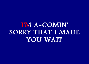 II A-COMIN'
SORRY THAT I MADE
YOU WAIT