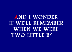 .ND I WONDER
IF WE'LL REMEMBER
WHEN WE WERE
TWO LITTLE B(