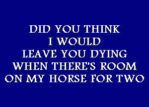 DID YOU THINK
I WOULD
LEAVE YOU DYING
WHEN THERE'S ROOM
ON MY HORSE FOR TWO