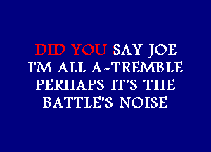 SAY JOE
I'M ALL AnTREMBLE
PERHAPS IT'S THE
BATTLE'S NOISE