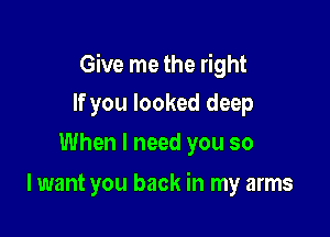 Give me the right

If you looked deep
When I need you so

I want you back in my arms