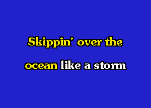 Skippin' over the

ocean like a storm