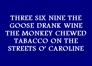 THREE SIX NINE THE
GOOSE DRANK WINE
THE MONKEY CHEWED
TABACCO ON THE
STREETS O' CAROLINE