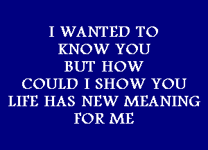 I WANTED TO
KNOW YOU
BUT HOW
COULD I SHOW YOU
LIFE HAS NEW MEANING
FOR ME