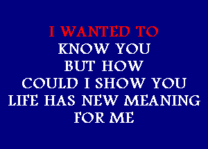 KNOW YOU
BUT HOW
COULD I SHOW YOU
LIFE HAS NEW MEANING
FOR ME