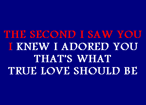 I KNEW I ADORED YOU
THAT'S WHAT
TRUE LOVE SHOULD BE