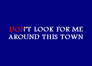 I'T LOOK FOR ME
AROUND THIS TOWN