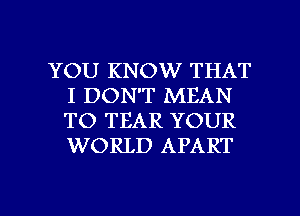 YOU KNOW THAT
I DON'T MEAN
TO TEAR YOUR
WORLD APART

g