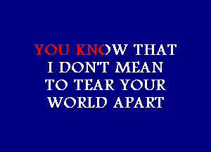 )W THAT
I DON'T MEAN

TO TEAR YOUR
WORLD APART