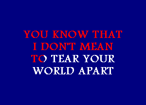 ) TEAR YOUR
WORLD APART