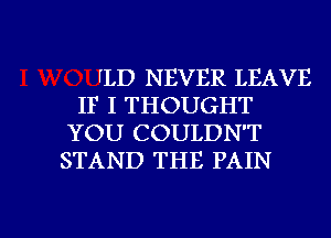 fLD NEVER LEAVE
IF I THOUGHT
YOU COULDN'T
STAND THE PAIN

g