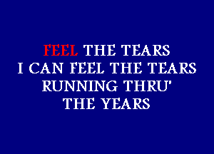 THE TEARS
I CAN FEEL THE TEARS
RUNNING THRU'
THE YEARS