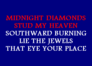 SOUTHWARD BURNING
LIE THE JEWELS
THAT EYE YOUR PLACE