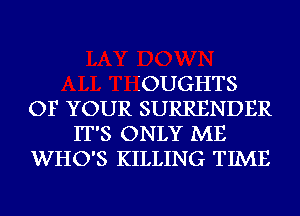 IOUGHTS
OF YOUR SURRENDER
IT'S ONLY ME
WHO'S KILLING TIME