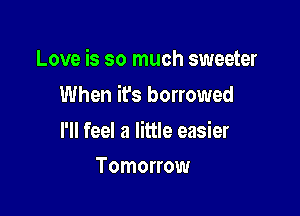 Love is so much sweeter

When ifs borrowed

l'll feel a little easier
Tomorrow