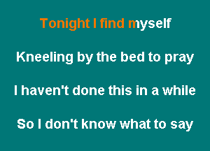 Tonight I find myself
Kneeling by the bed to pray
I haven't done this in a while

So I don't know what to say