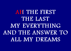 I THE FIRST
THE LAST
MY EVERYTHING
AND THE ANSWER TO
ALL MY DREAMS