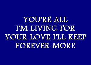 YOU'RE ALL
I'M LIVING FOR
YOUR LOVE I'LL KEEP
FOREVER MORE