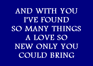 AND WITH YOU
I'VE FOUND
SO MANY THINGS
A LOVE 80
NEW ONLY YOU
COULD BRING