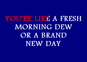 t) A FRESH
MORNING DEW

OR A BRAND
NEW DAY