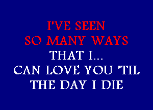 THAT I...
CAN LOVE YOU 'TIL
THE DAY I DIE