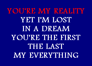 YET I'M LOST
IN A DREAM
YOU'RE THE FIRST
THE LAST
MY EVERYTHING