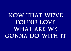 NOW THAT WE'VE
FOUND LOVE
WHAT ARE WE
GONNA DO WITH IT