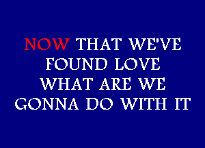 THAT WE'VE
FOUND LOVE
WHAT ARE WE
GONNA DO WITH IT

g