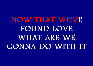 E
FOUND LOVE
WHAT ARE WE
GONNA DO WITH IT

g