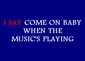 COME ON BABY

WHEN THE
MUSIC'S PLAYING