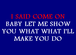 BABY LET ME SHOW
YOU WHAT WHAT I'LL
MAKE YOU DO